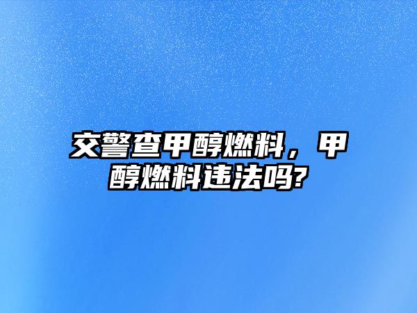 交警查甲醇燃料，甲醇燃料違法嗎?