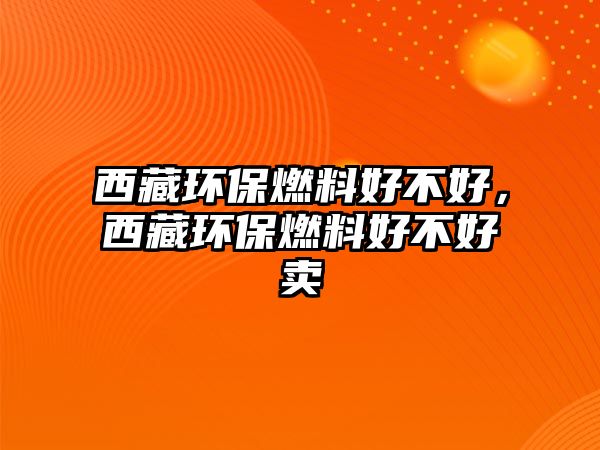 西藏環(huán)保燃料好不好，西藏環(huán)保燃料好不好賣