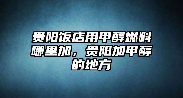 貴陽飯店用甲醇燃料哪里加，貴陽加甲醇的地方