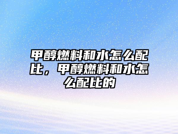 甲醇燃料和水怎么配比，甲醇燃料和水怎么配比的