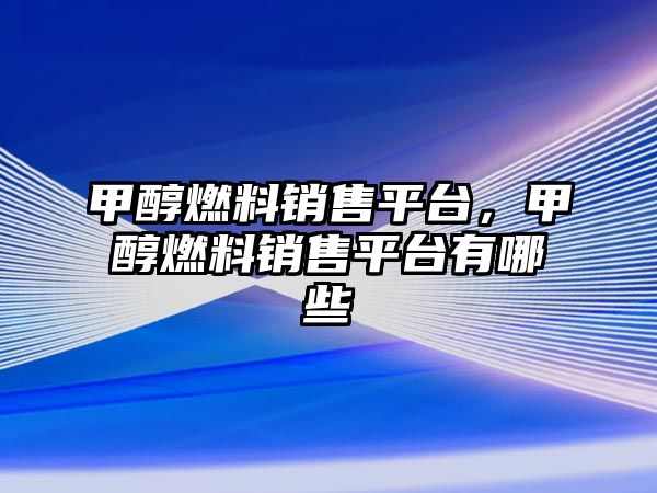 甲醇燃料銷售平臺(tái)，甲醇燃料銷售平臺(tái)有哪些