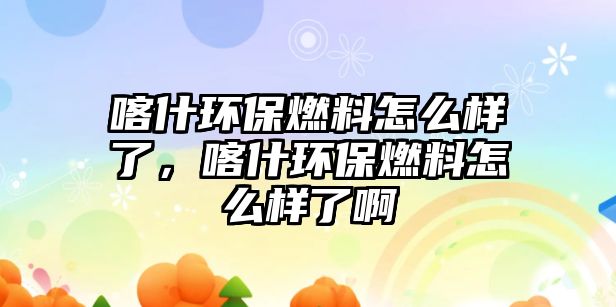 喀什環(huán)保燃料怎么樣了，喀什環(huán)保燃料怎么樣了啊