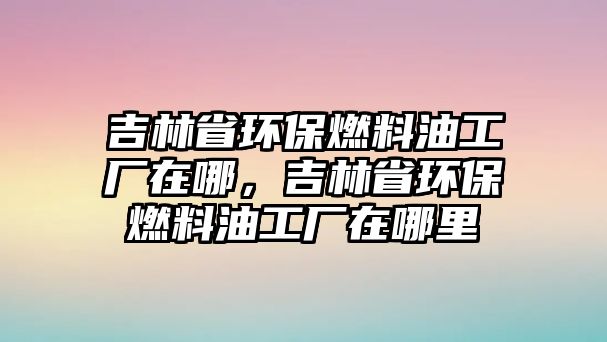 吉林省環(huán)保燃料油工廠在哪，吉林省環(huán)保燃料油工廠在哪里