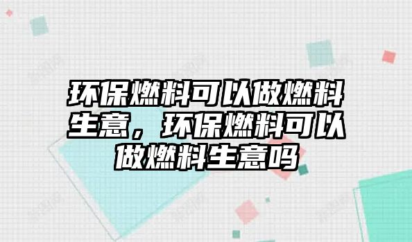 環(huán)保燃料可以做燃料生意，環(huán)保燃料可以做燃料生意嗎