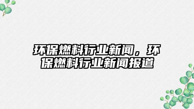 環(huán)保燃料行業(yè)新聞，環(huán)保燃料行業(yè)新聞報道