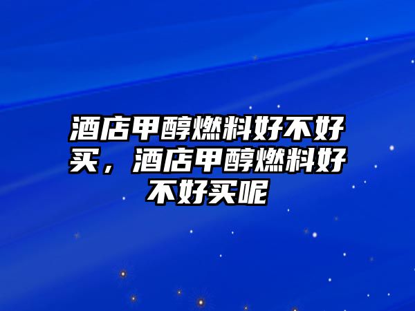 酒店甲醇燃料好不好買，酒店甲醇燃料好不好買呢