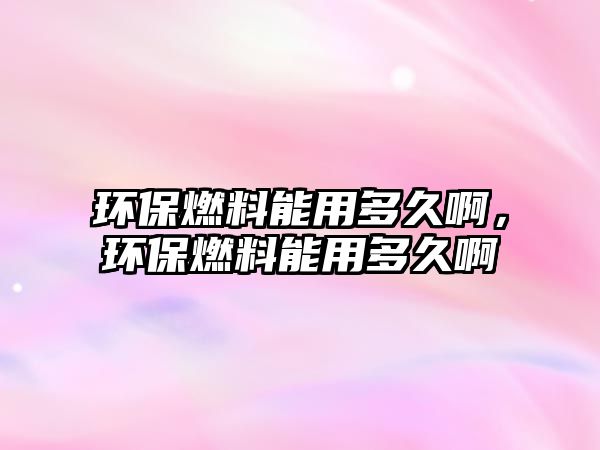 環(huán)保燃料能用多久啊，環(huán)保燃料能用多久啊