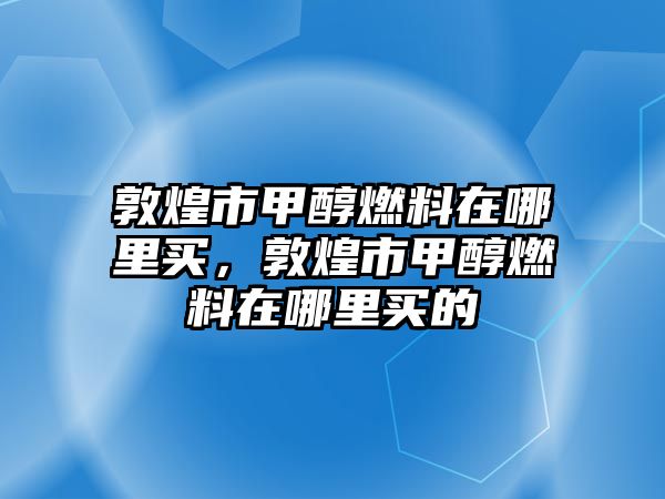 敦煌市甲醇燃料在哪里買，敦煌市甲醇燃料在哪里買的