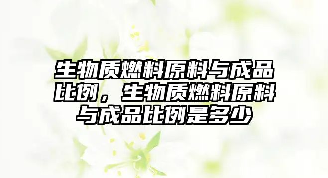 生物質(zhì)燃料原料與成品比例，生物質(zhì)燃料原料與成品比例是多少