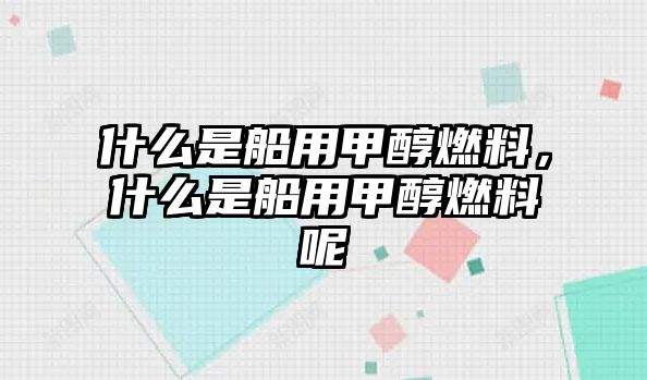 什么是船用甲醇燃料，什么是船用甲醇燃料呢