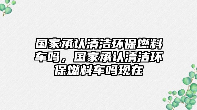 國(guó)家承認(rèn)清潔環(huán)保燃料車嗎，國(guó)家承認(rèn)清潔環(huán)保燃料車嗎現(xiàn)在