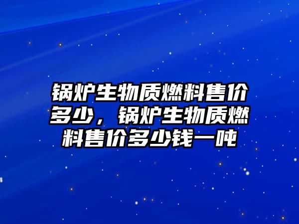 鍋爐生物質(zhì)燃料售價多少，鍋爐生物質(zhì)燃料售價多少錢一噸