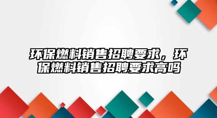 環(huán)保燃料銷售招聘要求，環(huán)保燃料銷售招聘要求高嗎