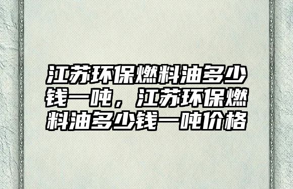 江蘇環(huán)保燃料油多少錢一噸，江蘇環(huán)保燃料油多少錢一噸價(jià)格