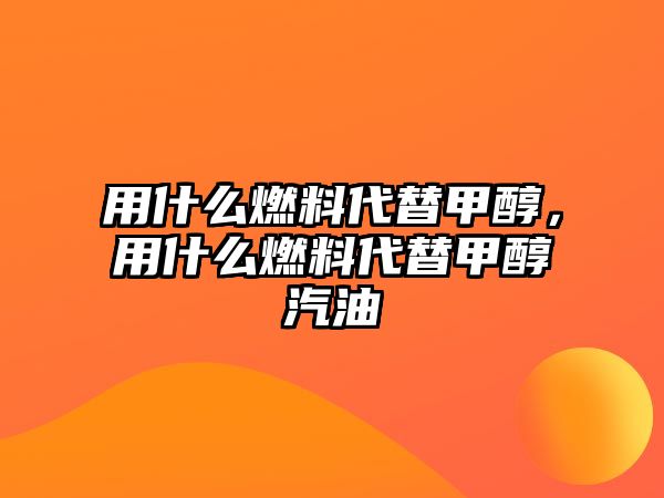 用什么燃料代替甲醇，用什么燃料代替甲醇汽油