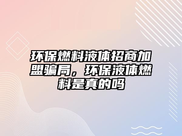 環(huán)保燃料液體招商加盟騙局，環(huán)保液體燃料是真的嗎