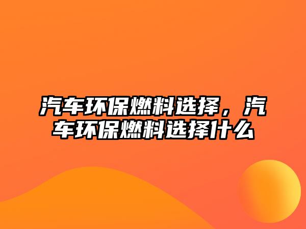 汽車環(huán)保燃料選擇，汽車環(huán)保燃料選擇什么