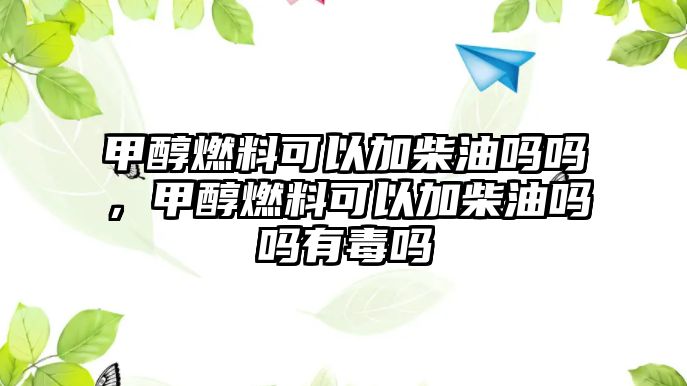 甲醇燃料可以加柴油嗎嗎，甲醇燃料可以加柴油嗎嗎有毒嗎