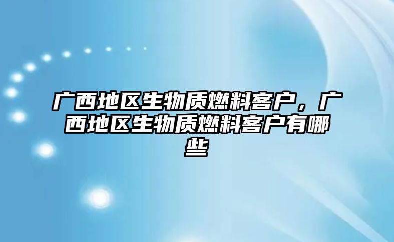 廣西地區(qū)生物質(zhì)燃料客戶，廣西地區(qū)生物質(zhì)燃料客戶有哪些