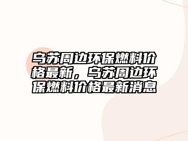 烏蘇周邊環(huán)保燃料價格最新，烏蘇周邊環(huán)保燃料價格最新消息