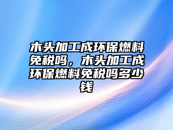 木頭加工成環(huán)保燃料免稅嗎，木頭加工成環(huán)保燃料免稅嗎多少錢