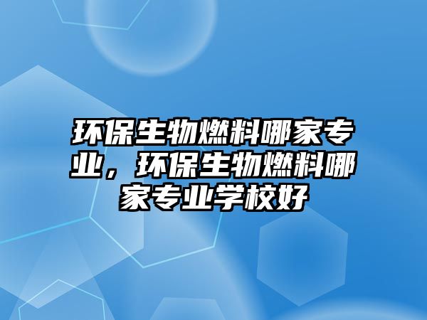 環(huán)保生物燃料哪家專業(yè)，環(huán)保生物燃料哪家專業(yè)學(xué)校好