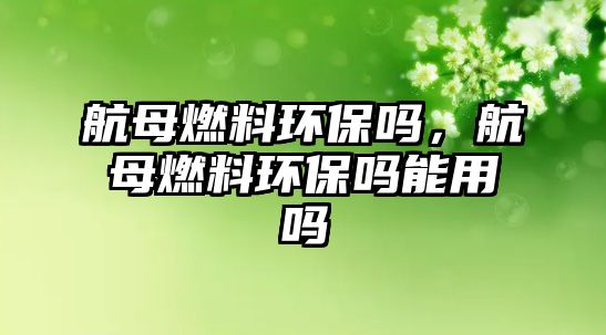 航母燃料環(huán)保嗎，航母燃料環(huán)保嗎能用嗎