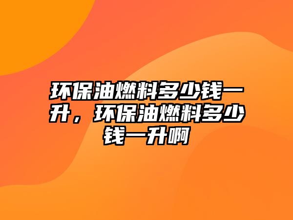 環(huán)保油燃料多少錢一升，環(huán)保油燃料多少錢一升啊