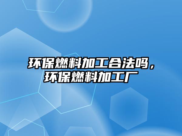 環(huán)保燃料加工合法嗎，環(huán)保燃料加工廠