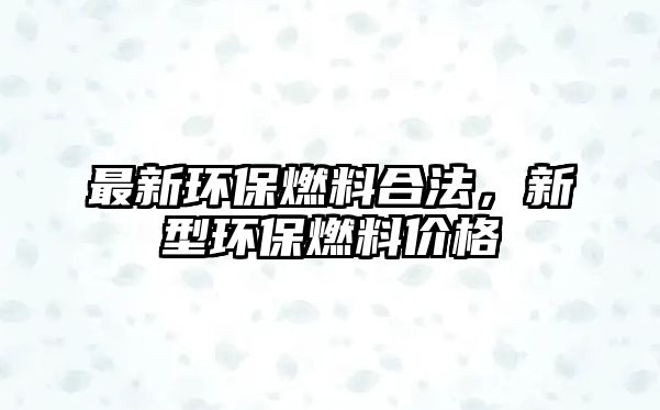 最新環(huán)保燃料合法，新型環(huán)保燃料價(jià)格