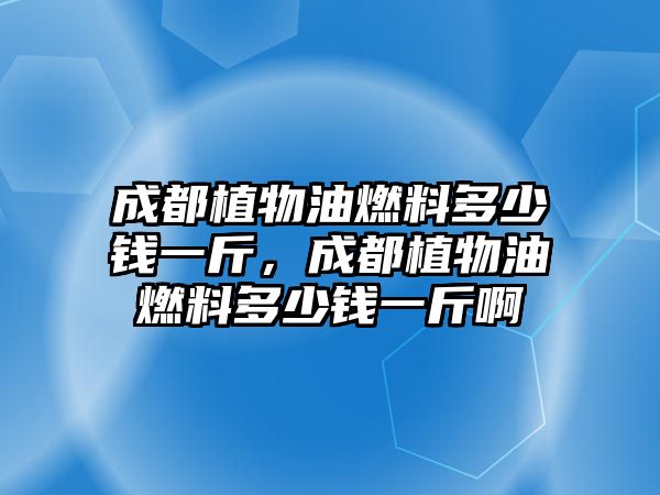 成都植物油燃料多少錢一斤，成都植物油燃料多少錢一斤啊