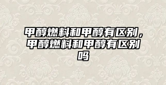 甲醇燃料和甲醇有區(qū)別，甲醇燃料和甲醇有區(qū)別嗎