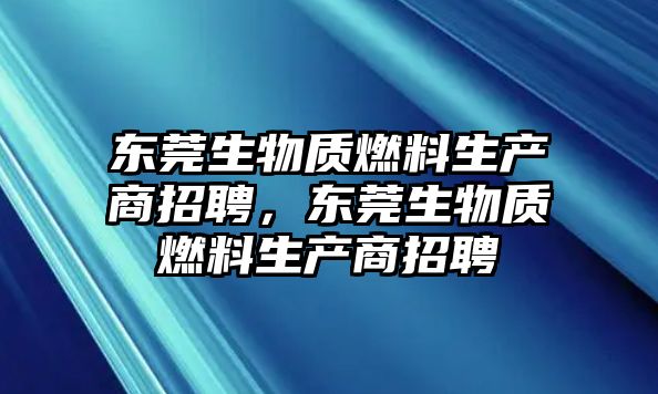 東莞生物質燃料生產(chǎn)商招聘，東莞生物質燃料生產(chǎn)商招聘