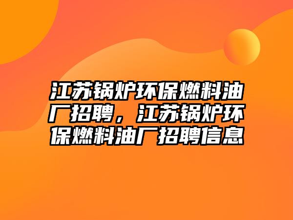 江蘇鍋爐環(huán)保燃料油廠招聘，江蘇鍋爐環(huán)保燃料油廠招聘信息