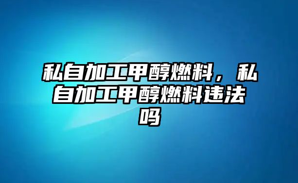 私自加工甲醇燃料，私自加工甲醇燃料違法嗎