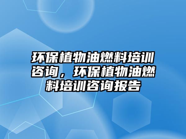 環(huán)保植物油燃料培訓(xùn)咨詢，環(huán)保植物油燃料培訓(xùn)咨詢報(bào)告