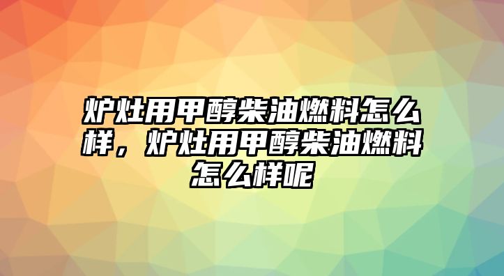 爐灶用甲醇柴油燃料怎么樣，爐灶用甲醇柴油燃料怎么樣呢