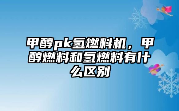 甲醇pk氫燃料機(jī)，甲醇燃料和氫燃料有什么區(qū)別