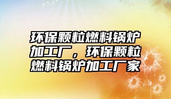 環(huán)保顆粒燃料鍋爐加工廠，環(huán)保顆粒燃料鍋爐加工廠家