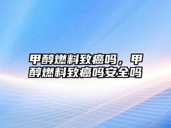 甲醇燃料致癌嗎，甲醇燃料致癌嗎安全嗎