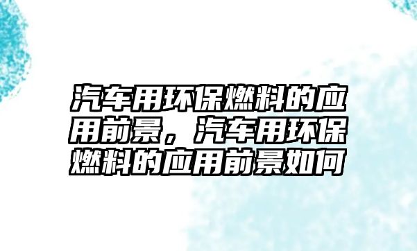 汽車用環(huán)保燃料的應(yīng)用前景，汽車用環(huán)保燃料的應(yīng)用前景如何