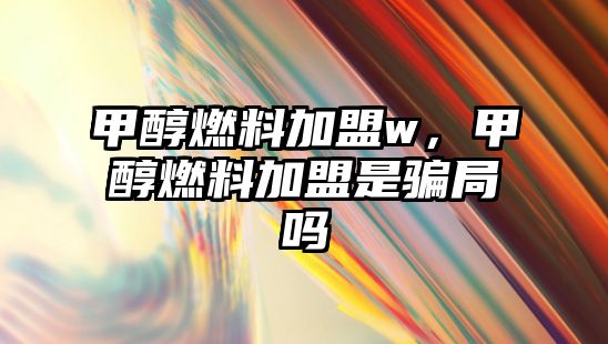 甲醇燃料加盟w，甲醇燃料加盟是騙局嗎