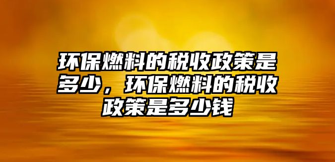 環(huán)保燃料的稅收政策是多少，環(huán)保燃料的稅收政策是多少錢