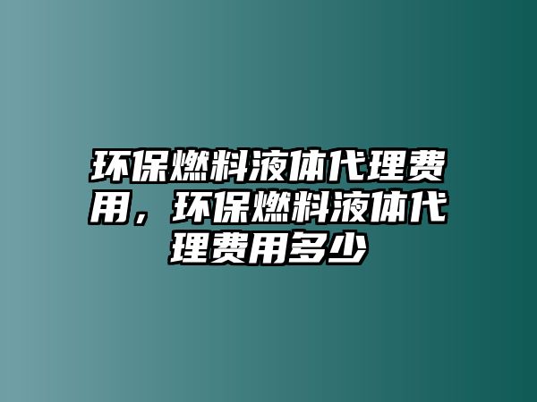 環(huán)保燃料液體代理費用，環(huán)保燃料液體代理費用多少