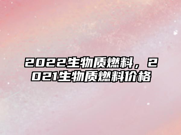 2022生物質(zhì)燃料，2021生物質(zhì)燃料價(jià)格