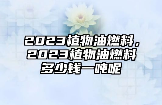 2023植物油燃料，2023植物油燃料多少錢一噸呢