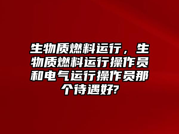 生物質(zhì)燃料運行，生物質(zhì)燃料運行操作員和電氣運行操作員那個待遇好?