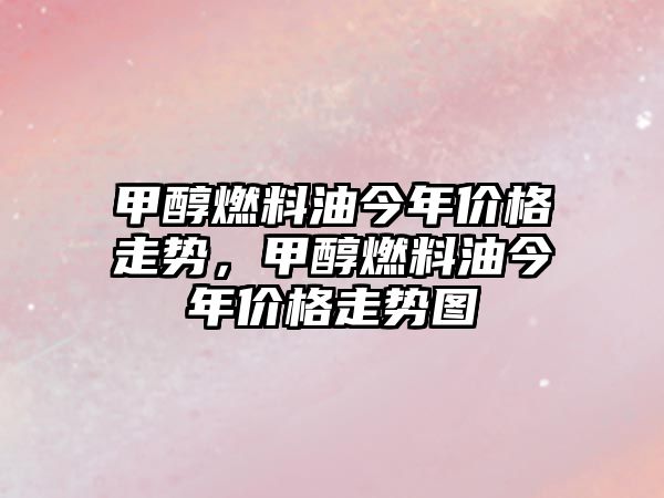 甲醇燃料油今年價格走勢，甲醇燃料油今年價格走勢圖