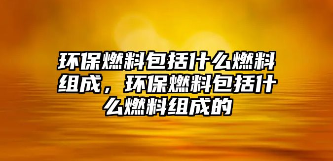 環(huán)保燃料包括什么燃料組成，環(huán)保燃料包括什么燃料組成的