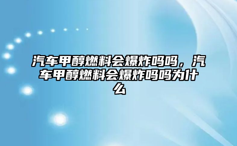 汽車甲醇燃料會爆炸嗎嗎，汽車甲醇燃料會爆炸嗎嗎為什么